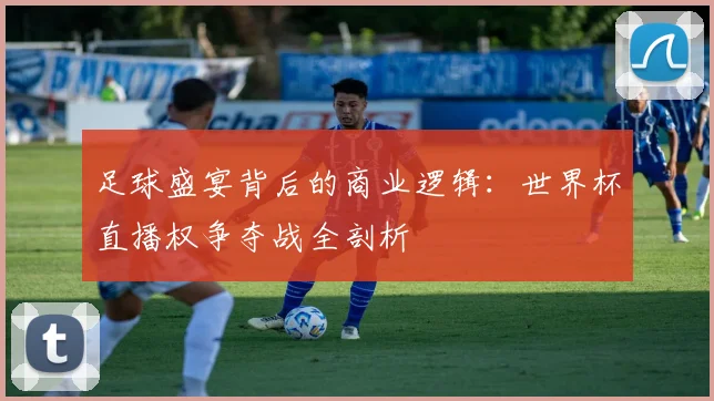 足球盛宴背后的商业逻辑：世界杯直播权争夺战全剖析