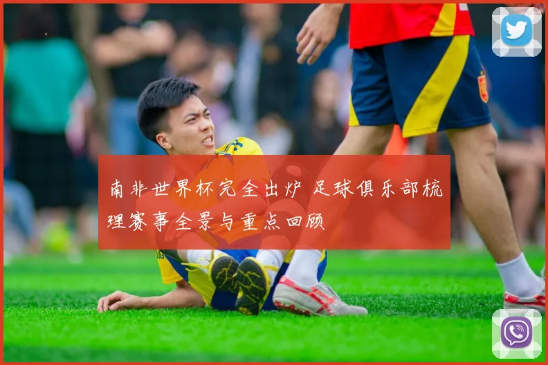 南非世界杯完全出炉 足球俱乐部梳理赛事全景与重点回顾