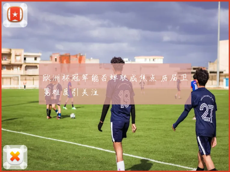 欧洲杯冠军能否蝉联成焦点 历届卫冕难度引关注