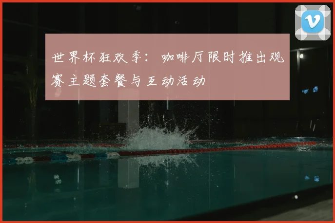 世界杯狂欢季：咖啡厅限时推出观赛主题套餐与互动活动