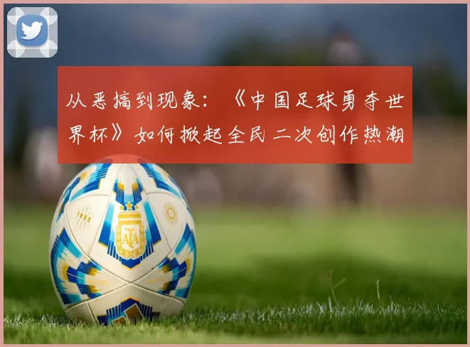 从恶搞到现象：《中国足球勇夺世界杯》如何掀起全民二次创作热潮