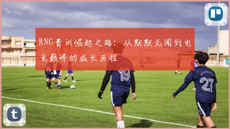 RNG青训崛起之路：从默默无闻到电竞巅峰的成长历程