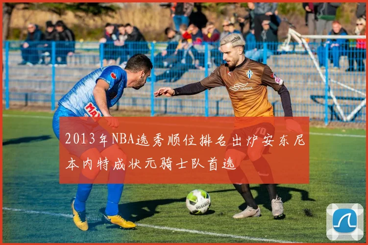 2013年NBA选秀顺位排名出炉安东尼本内特成状元骑士队首选