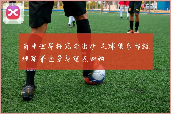 南非世界杯完全出炉 足球俱乐部梳理赛事全景与重点回顾