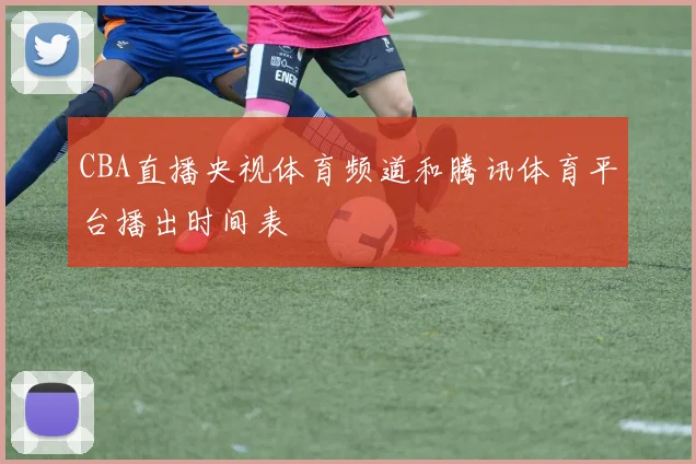 CBA直播央视体育频道和腾讯体育平台播出时间表
