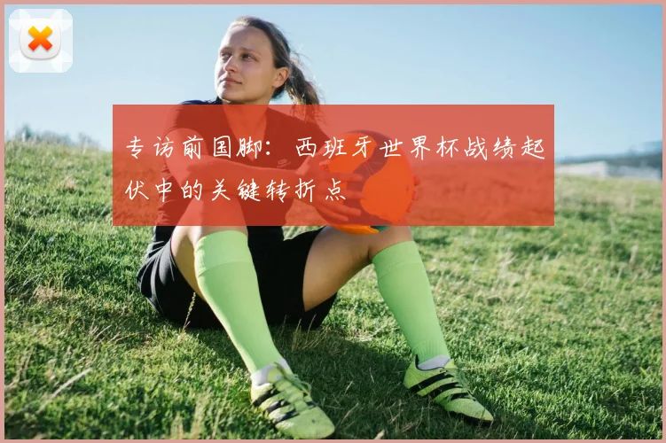 专访前国脚：西班牙世界杯战绩起伏中的关键转折点