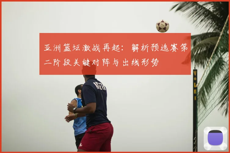 亚洲篮坛激战再起：解析预选赛第二阶段关键对阵与出线形势