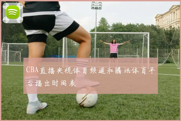 CBA直播央视体育频道和腾讯体育平台播出时间表