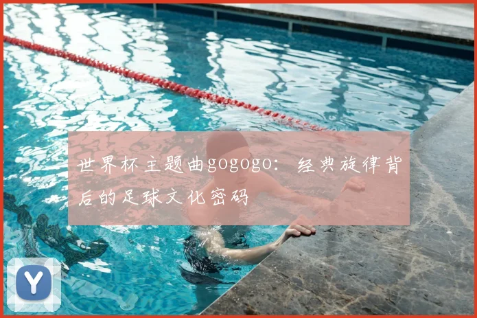 世界杯主题曲gogogo：经典旋律背后的足球文化密码