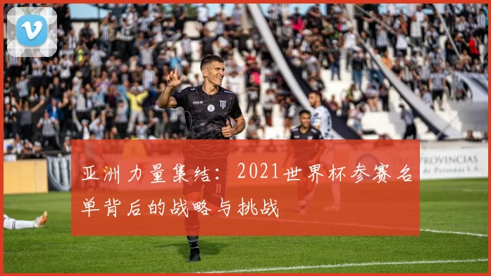 亚洲力量集结：2021世界杯参赛名单背后的战略与挑战