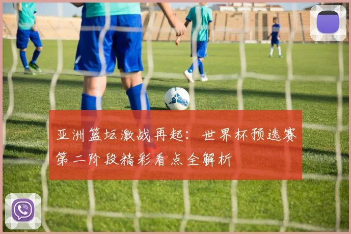 亚洲篮坛激战再起：世界杯预选赛第二阶段精彩看点全解析