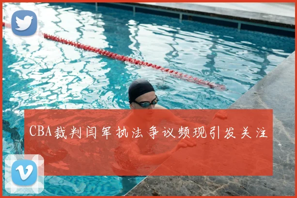 CBA裁判闫军执法争议频现引发关注