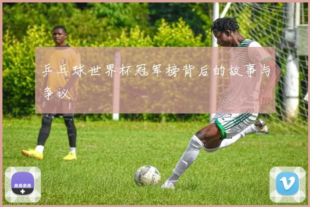 乒乓球世界杯冠军榜背后的故事与争议