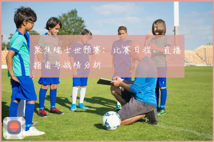 聚焦瑞士世预赛：比赛日程、直播指南与战绩分析