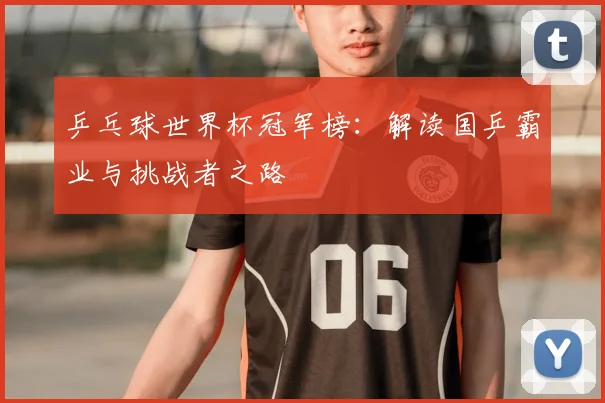 乒乓球世界杯冠军榜：解读国乒霸业与挑战者之路