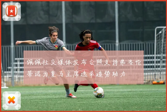 佩佩社交媒体发布合照支持弗洛伦蒂诺为皇马主席选举造势助力