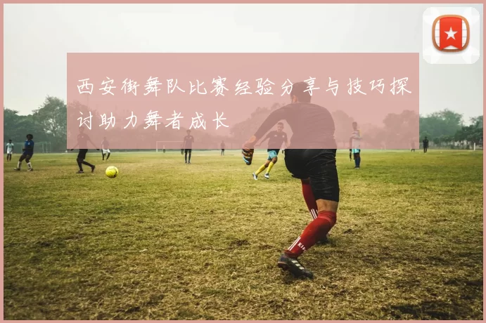 西安街舞队比赛经验分享与技巧探讨助力舞者成长