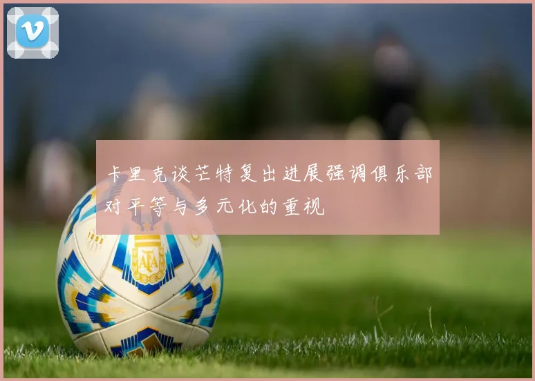 卡里克谈芒特复出进展强调俱乐部对平等与多元化的重视