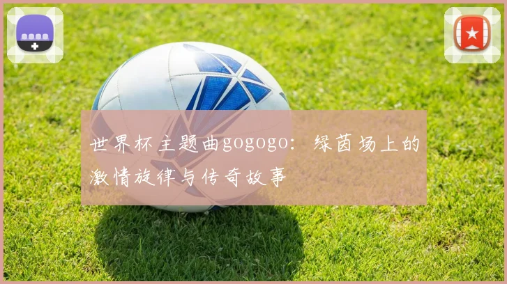 世界杯主题曲gogogo：绿茵场上的激情旋律与传奇故事