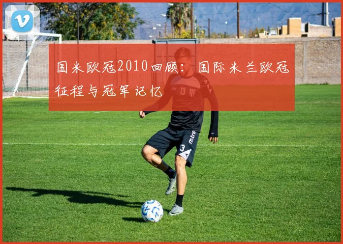 国米欧冠2010回顾：国际米兰欧冠征程与冠军记忆