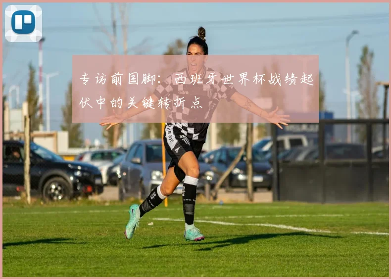 专访前国脚：西班牙世界杯战绩起伏中的关键转折点