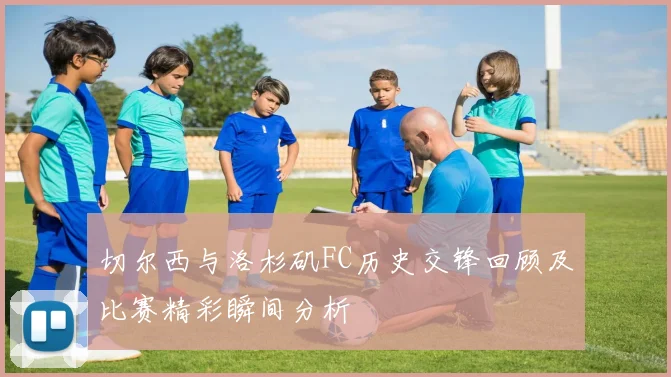 切尔西与洛杉矶FC历史交锋回顾及比赛精彩瞬间分析