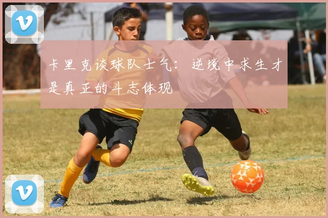 卡里克谈球队士气：逆境中求生才是真正的斗志体现