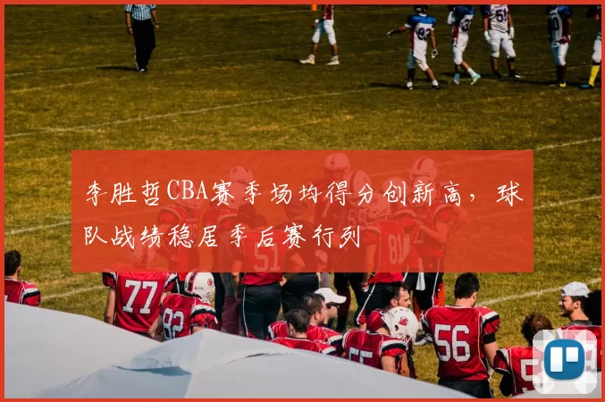 李胜哲CBA赛季场均得分创新高，球队战绩稳居季后赛行列