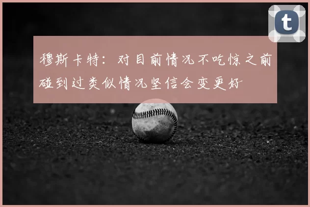 穆斯卡特：对目前情况不吃惊之前碰到过类似情况坚信会变更好
