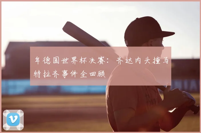 年德国世界杯决赛：齐达内头撞马特拉齐事件全回顾