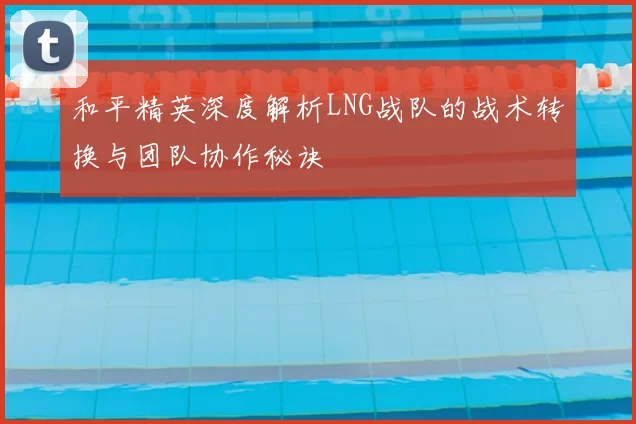 和平精英深度解析LNG战队的战术转换与团队协作秘诀