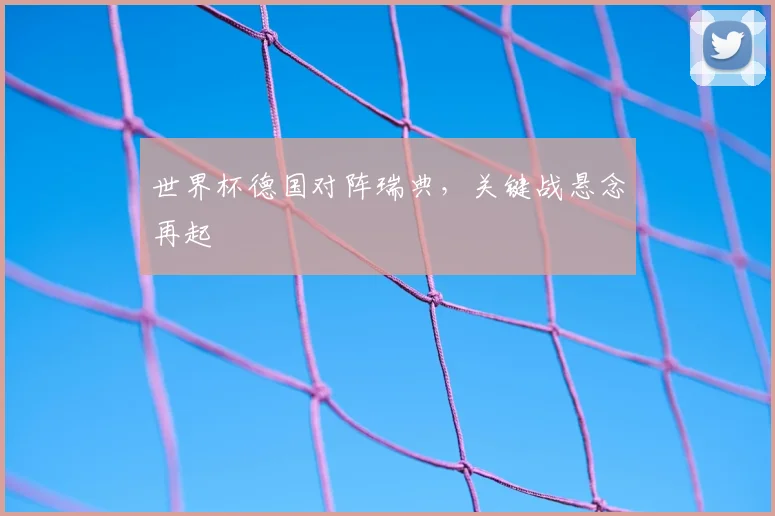 世界杯德国对阵瑞典，关键战悬念再起