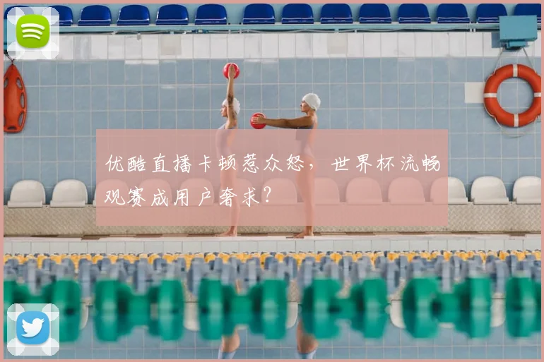优酷直播卡顿惹众怒，世界杯流畅观赛成用户奢求？
